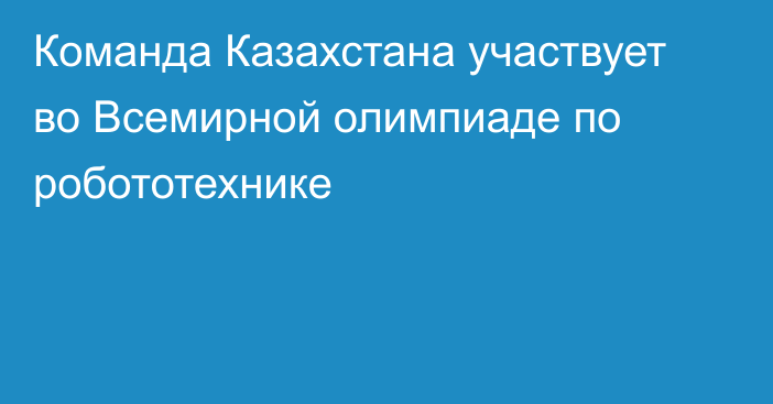 Команда Казахстана участвует во Всемирной олимпиаде по робототехнике