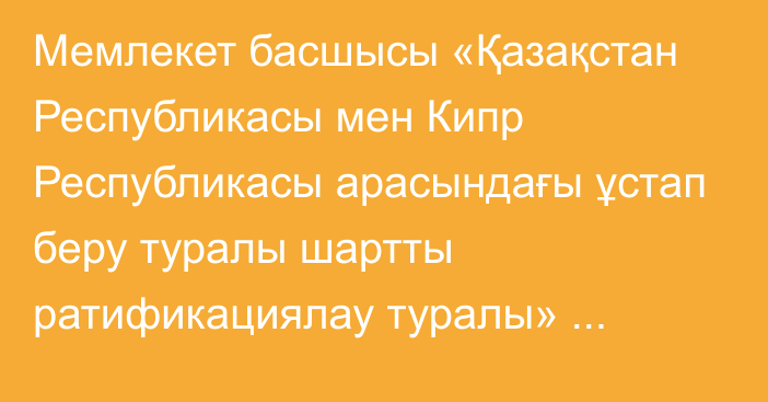 Мемлекет басшысы «Қазақстан Республикасы мен Кипр Республикасы арасындағы ұстап беру туралы шартты ратификациялау туралы» Қазақстан Республикасының Заңына қол қойды