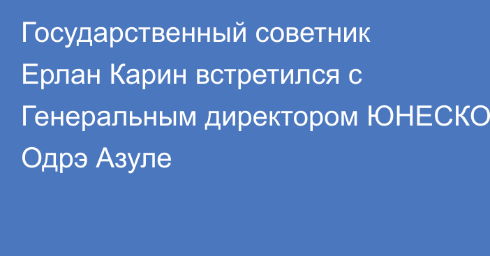 Государственный советник Ерлан Карин встретился с Генеральным директором ЮНЕСКО Одрэ Азуле