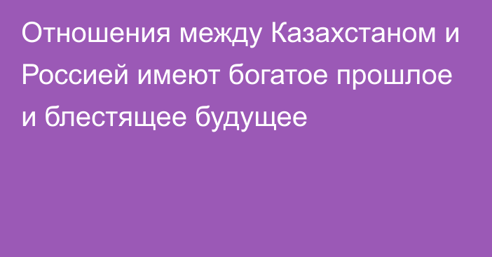 Отношения между Казахстаном и Россией имеют богатое прошлое и блестящее будущее