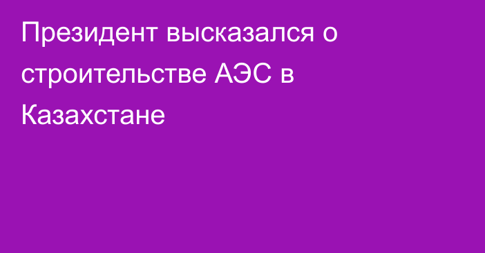 Президент высказался о строительстве АЭС в Казахстане