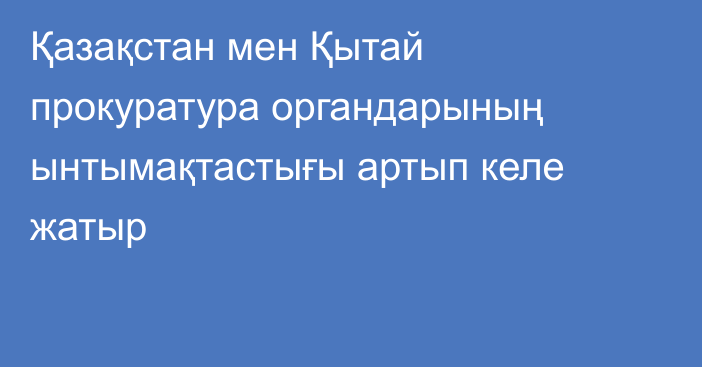 Қазақстан мен Қытай прокуратура органдарының ынтымақтастығы артып келе жатыр