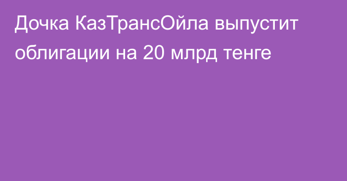 Дочка КазТрансОйла выпустит облигации на 20 млрд тенге