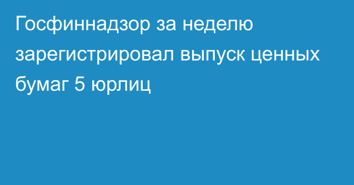 Госфиннадзор за неделю зарегистрировал выпуск ценных бумаг 5 юрлиц