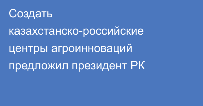 Создать казахстанско-российские центры агроинноваций предложил президент РК