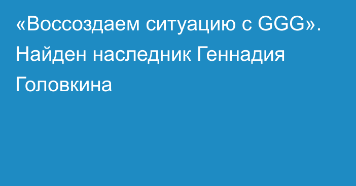 «Воссоздаем ситуацию с GGG». Найден наследник Геннадия Головкина