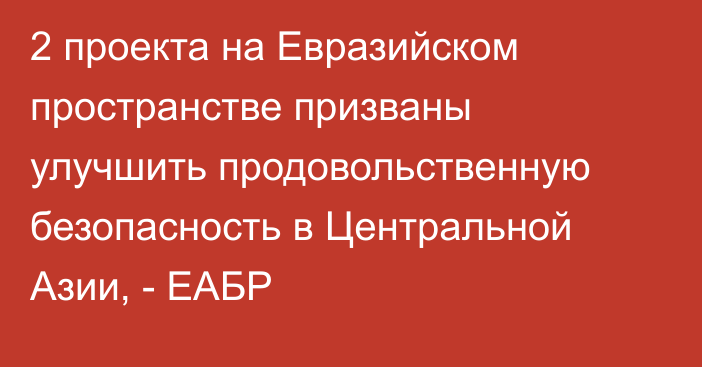 2 проекта на Евразийском пространстве призваны улучшить продовольственную безопасность в Центральной Азии, - ЕАБР