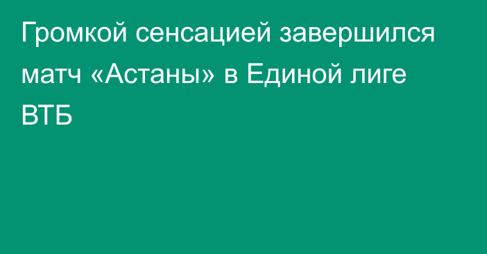 Громкой сенсацией завершился матч «Астаны» в Единой лиге ВТБ