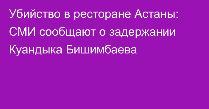 Убийство в ресторане Астаны: СМИ сообщают о задержании Куандыка Бишимбаева