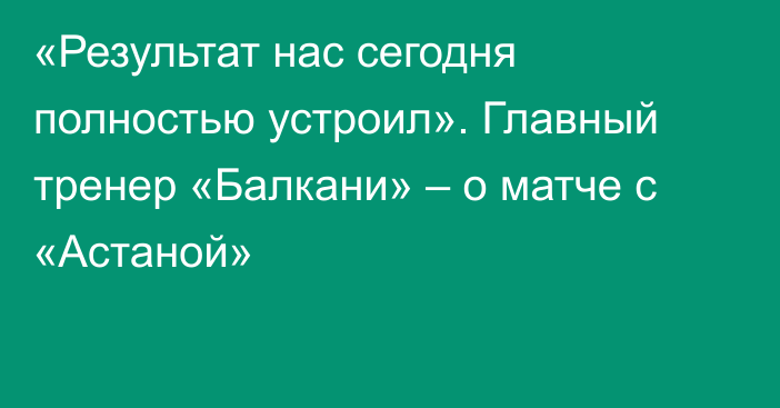 «Результат нас сегодня полностью устроил». Главный тренер «Балкани» – о матче с «Астаной»