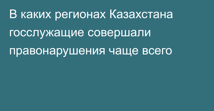 В каких регионах Казахстана госслужащие совершали правонарушения чаще всего