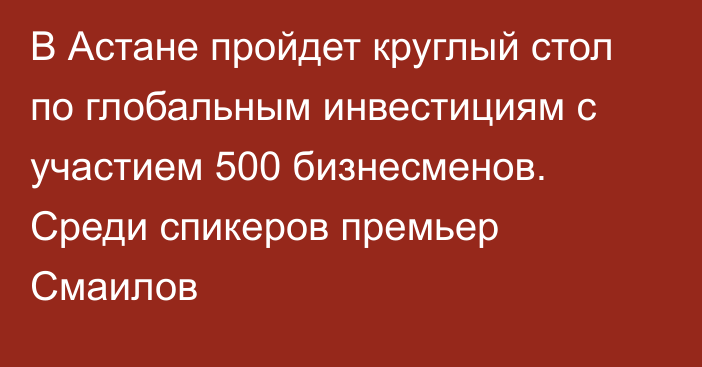 В Астане пройдет круглый стол по глобальным инвестициям с участием 500 бизнесменов. Среди спикеров премьер Смаилов