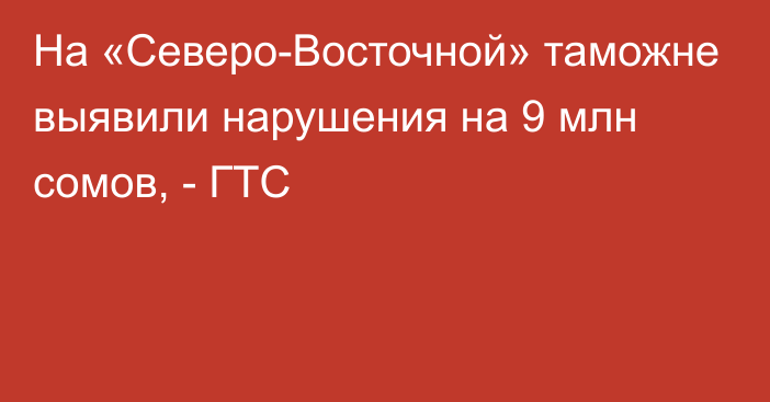 На «Северо-Восточной» таможне выявили нарушения на 9 млн сомов, - ГТС