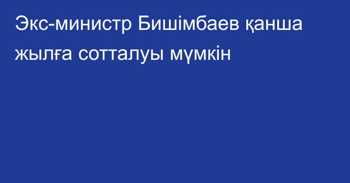 Экс-министр Бишімбаев қанша жылға сотталуы мүмкін