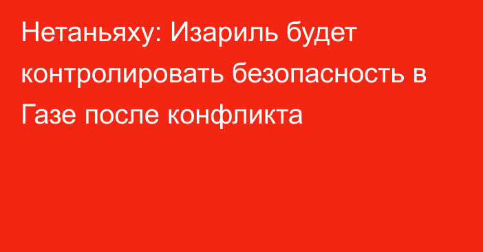 Нетаньяху: Изариль будет контролировать безопасность в Газе после конфликта