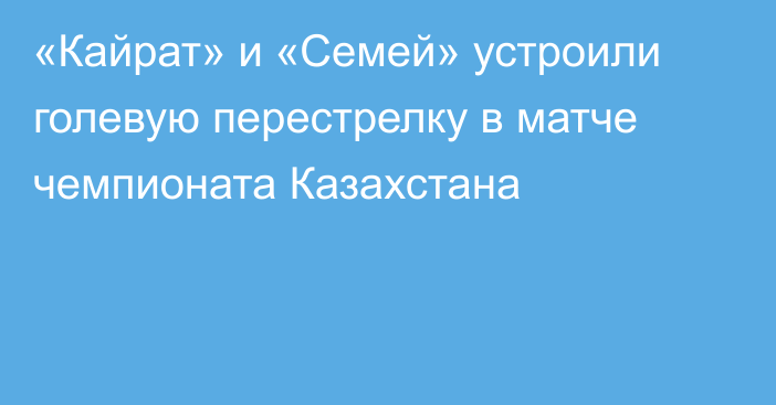 «Кайрат» и «Семей» устроили голевую перестрелку в матче чемпионата Казахстана