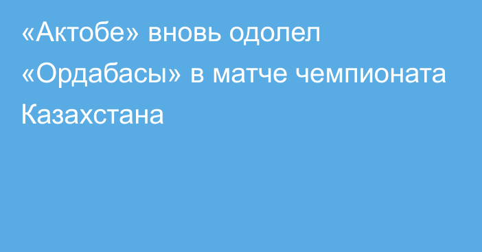 «Актобе» вновь одолел «Ордабасы» в матче чемпионата Казахстана