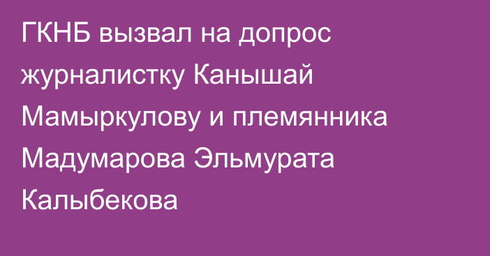 ГКНБ вызвал на допрос журналистку Канышай Мамыркулову и племянника Мадумарова Эльмурата Калыбекова