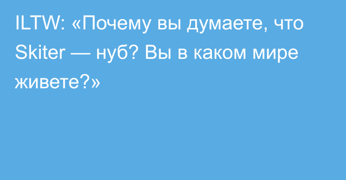 ILTW: «Почему вы думаете, что Skiter — нуб? Вы в каком мире живете?»