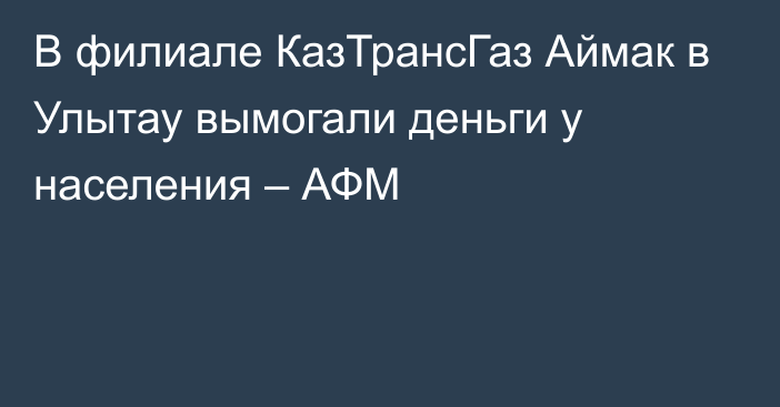 В филиале КазТрансГаз Аймак в Улытау вымогали деньги у населения  – АФМ