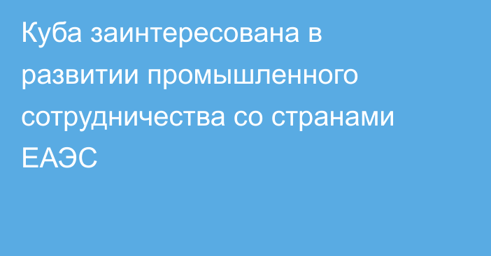 Куба заинтересована в развитии промышленного сотрудничества со странами ЕАЭС