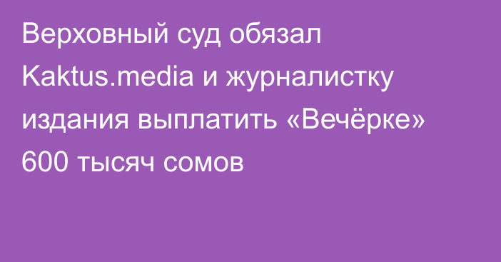 Верховный суд обязал Kaktus.media и журналистку издания выплатить «Вечёрке» 600 тысяч сомов