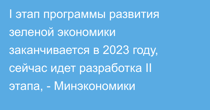 I этап программы развития зеленой экономики заканчивается в 2023 году, сейчас идет разработка II этапа, - Минэкономики