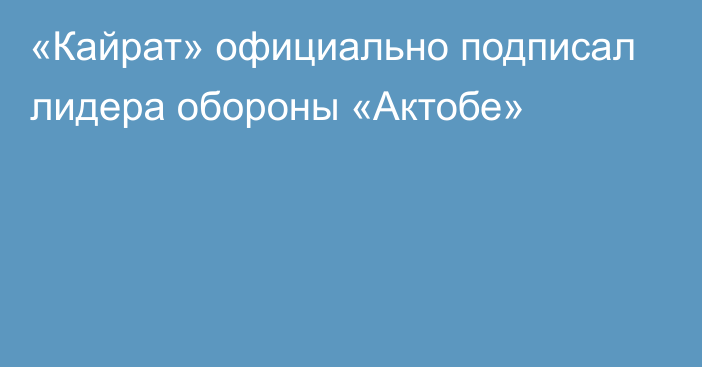 «Кайрат» официально подписал лидера обороны «Актобе»