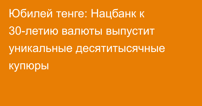 Юбилей тенге: Нацбанк к 30-летию валюты выпустит уникальные десятитысячные купюры