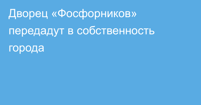 Дворец «Фосфорников» передадут в собственность города