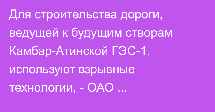 Для строительства дороги, ведущей к будущим створам Камбар-Атинской ГЭС-1, используют взрывные технологии, - ОАО «Электрические станции»