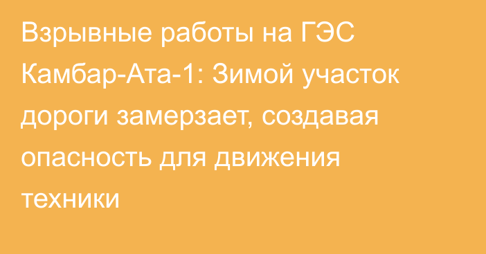 Взрывные работы на ГЭС Камбар-Ата-1: Зимой участок дороги замерзает, создавая опасность для движения техники