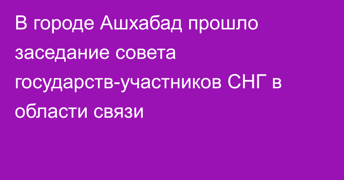 В городе Ашхабад прошло заседание совета государств-участников СНГ в области связи