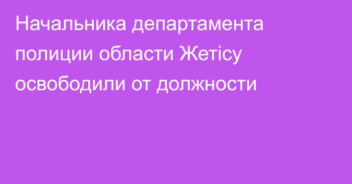 Начальника департамента полиции области Жетісу освободили от должности