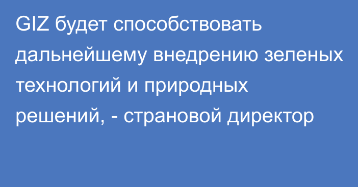 GIZ будет способствовать дальнейшему внедрению зеленых технологий и природных решений, - страновой директор