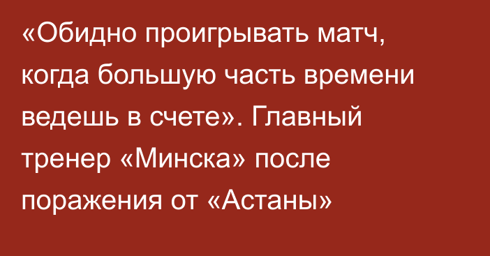 «Обидно проигрывать матч, когда большую часть времени ведешь в счете». Главный тренер «Минска»  после поражения от «Астаны»