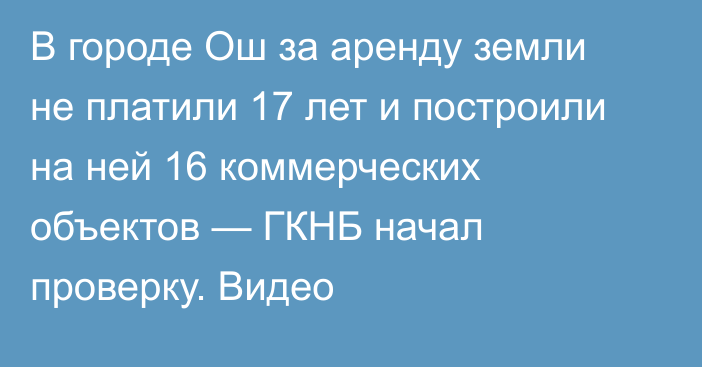 В городе Ош за аренду земли не платили 17 лет и построили на ней 16 коммерческих объектов — ГКНБ начал проверку. Видео