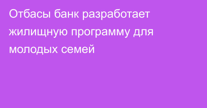 Отбасы банк разработает жилищную программу для молодых семей