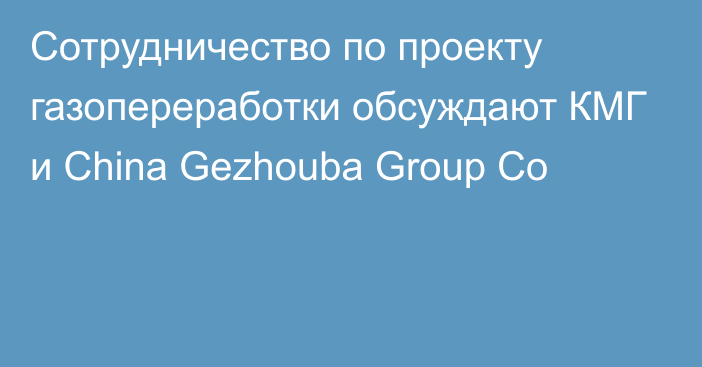 Сотрудничество по проекту газопереработки обсуждают КМГ и China Gezhouba Group Co