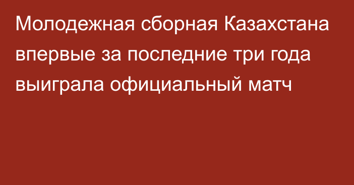 Молодежная сборная Казахстана впервые за последние три года выиграла официальный матч