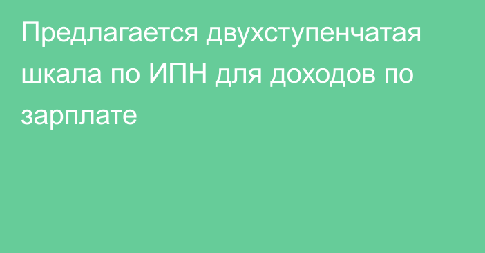 Предлагается двухступенчатая шкала по ИПН для доходов по зарплате