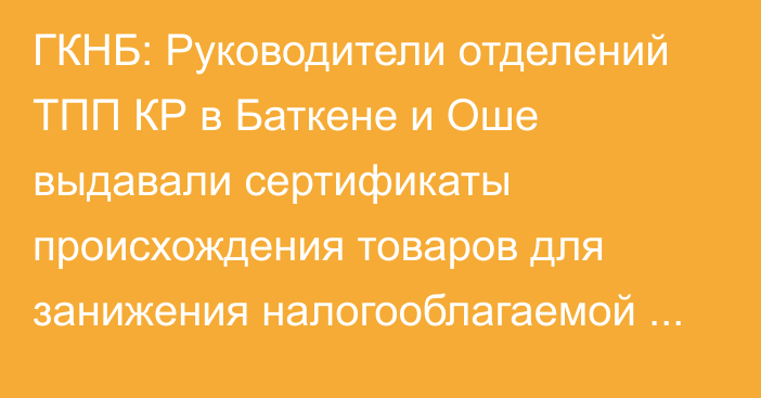 ГКНБ: Руководители отделений ТПП КР в Баткене и Оше выдавали сертификаты происхождения товаров для занижения налогооблагаемой базы