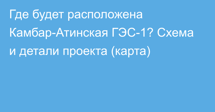 Где будет расположена Камбар-Атинская ГЭС-1? Схема и детали проекта (карта)