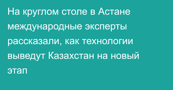 На круглом столе в Астане международные эксперты рассказали, как технологии выведут Казахстан на новый этап