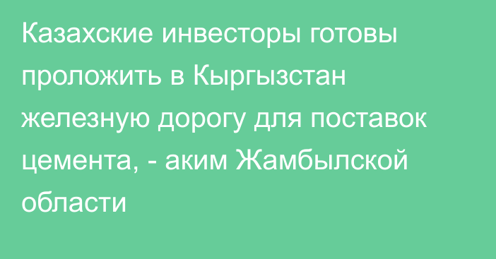 Казахские инвесторы готовы проложить в Кыргызстан железную дорогу для поставок цемента, - аким Жамбылской области