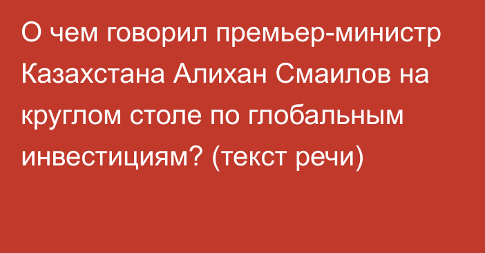 О чем говорил премьер-министр Казахстана Алихан Смаилов на круглом столе по глобальным инвестициям? (текст речи)