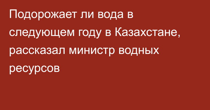 Подорожает ли вода в следующем году в Казахстане, рассказал министр водных ресурсов