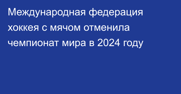 Международная федерация хоккея с мячом отменила чемпионат мира в 2024 году