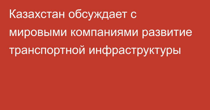 Казахстан обсуждает с мировыми компаниями развитие транспортной инфраструктуры