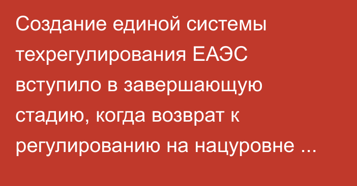 Создание единой системы техрегулирования ЕАЭС вступило в завершающую стадию, когда возврат к регулированию на нацуровне уже невозможен, - министр ЕЭК